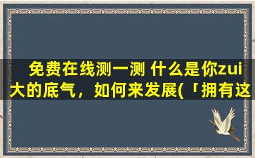 免费在线测一测 什么是你zui大的底气，如何来发展(「拥有这样一种特质，你将拥有无限底气！如何发展成为核心能力？」)